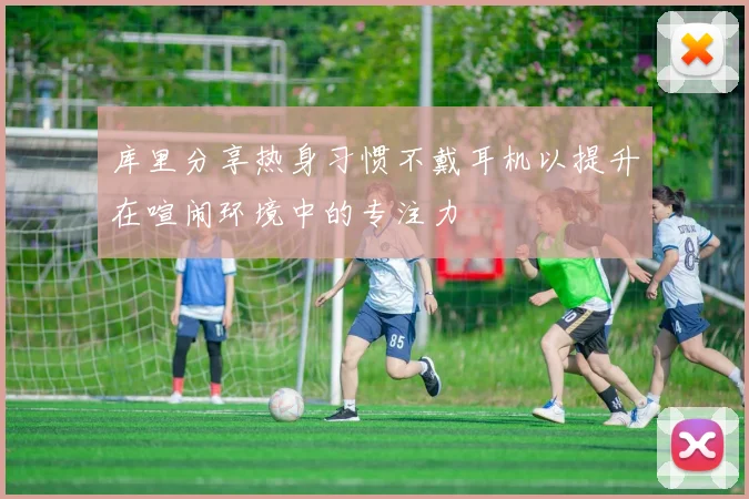 库里分享热身习惯不戴耳机以提升在喧闹环境中的专注力