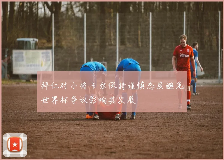 拜仁对小将卡尔保持谨慎态度避免世界杯争议影响其发展