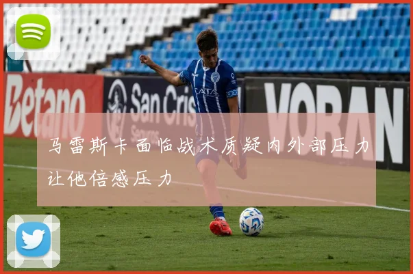 马雷斯卡面临战术质疑内外部压力让他倍感压力