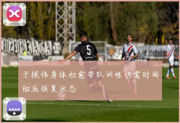 于根伟身体初愈带队训练仍需时间彻底恢复状态