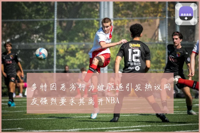 多特因恶劣行为被驱逐引发热议网友强烈要求其离开NBA