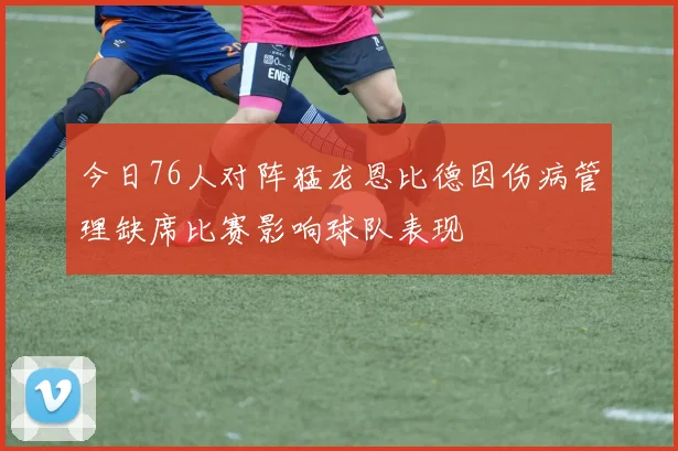 今日76人对阵猛龙恩比德因伤病管理缺席比赛影响球队表现