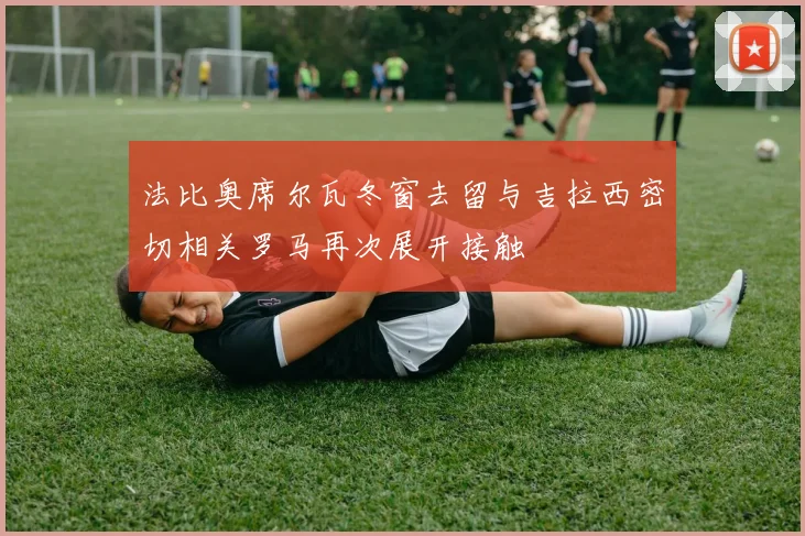 法比奥席尔瓦冬窗去留与吉拉西密切相关罗马再次展开接触