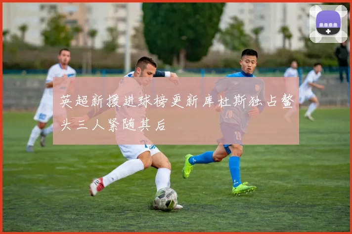 英超新援进球榜更新库杜斯独占鳌头三人紧随其后