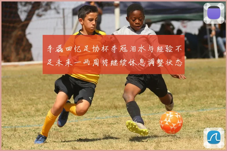 李磊回忆足协杯夺冠泪水与经验不足未来一两周将继续休息调整状态