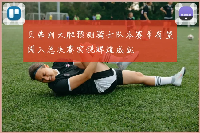 贝弗利大胆预测骑士队本赛季有望闯入总决赛实现辉煌成就