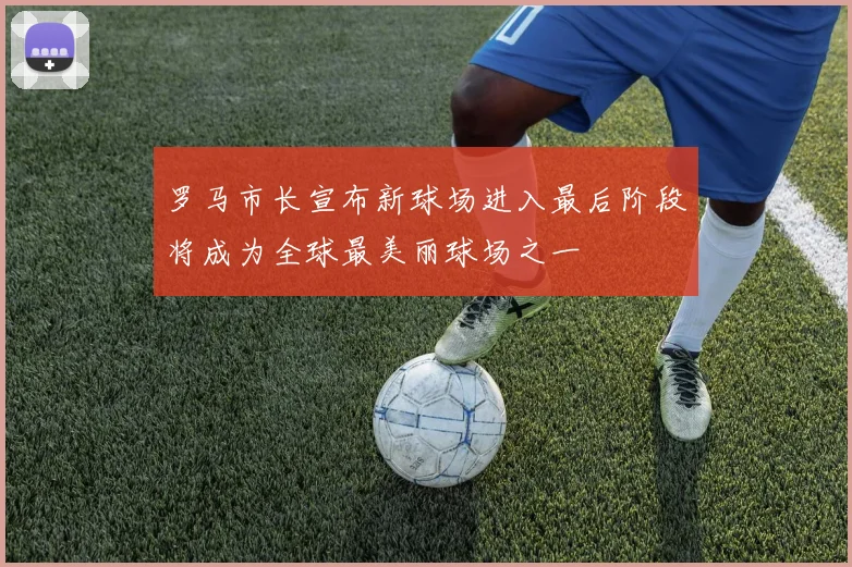 罗马市长宣布新球场进入最后阶段将成为全球最美丽球场之一