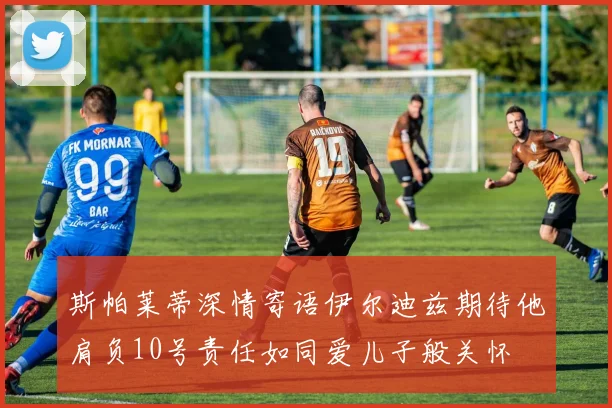 斯帕莱蒂深情寄语伊尔迪兹期待他肩负10号责任如同爱儿子般关怀