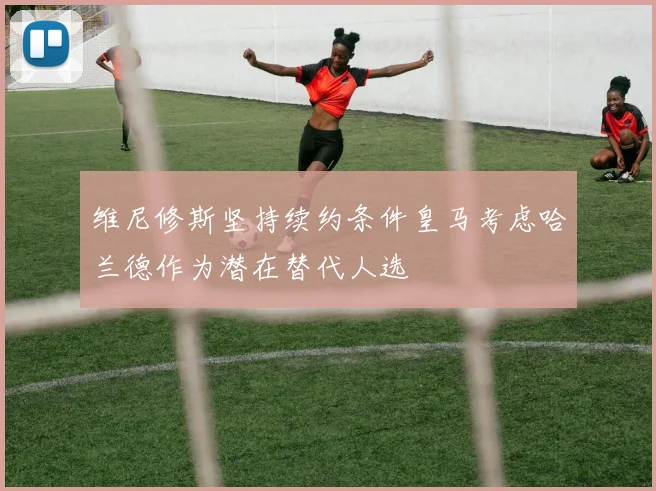 维尼修斯坚持续约条件皇马考虑哈兰德作为潜在替代人选