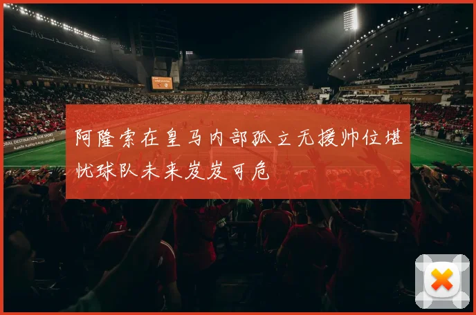阿隆索在皇马内部孤立无援帅位堪忧球队未来岌岌可危