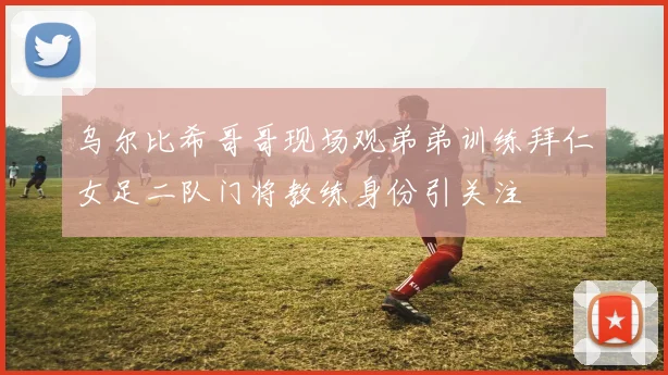 乌尔比希哥哥现场观弟弟训练拜仁女足二队门将教练身份引关注