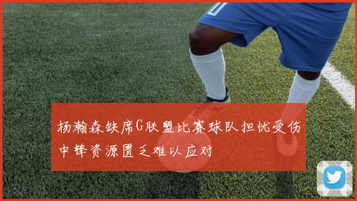 杨瀚森缺席G联盟比赛球队担忧受伤中锋资源匮乏难以应对
