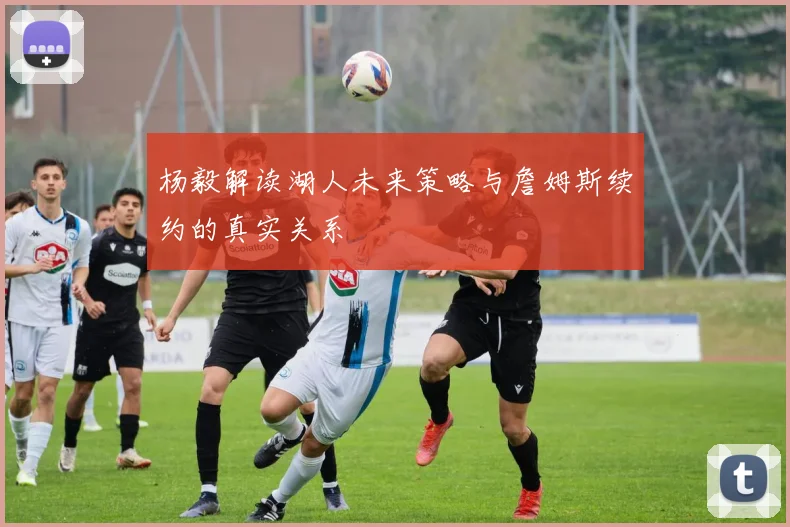 杨毅解读湖人未来策略与詹姆斯续约的真实关系