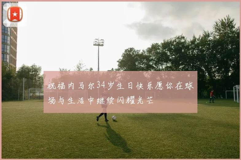 祝福内马尔34岁生日快乐愿你在球场与生活中继续闪耀光芒