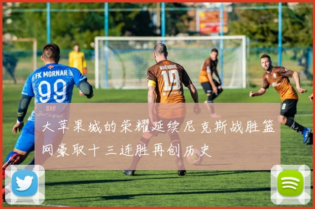 大苹果城的荣耀延续尼克斯战胜篮网豪取十三连胜再创历史