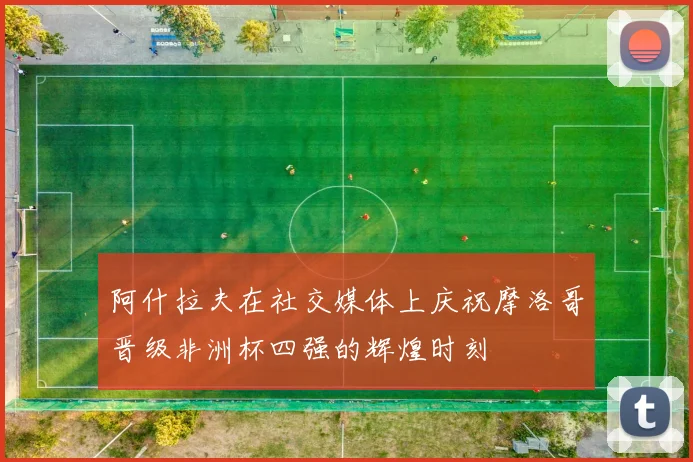 阿什拉夫在社交媒体上庆祝摩洛哥晋级非洲杯四强的辉煌时刻