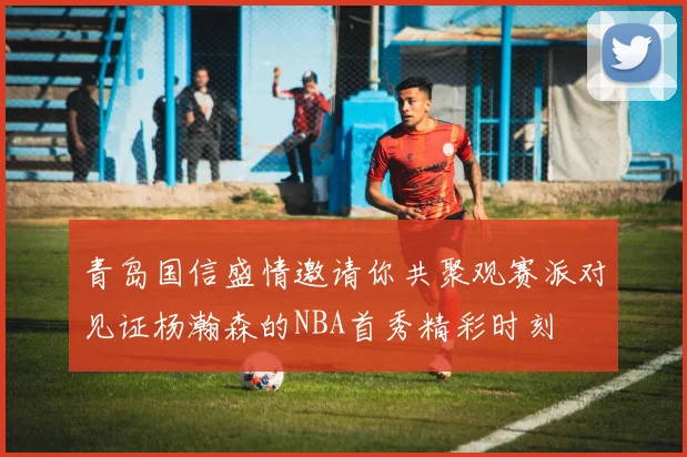 青岛国信盛情邀请你共聚观赛派对见证杨瀚森的NBA首秀精彩时刻