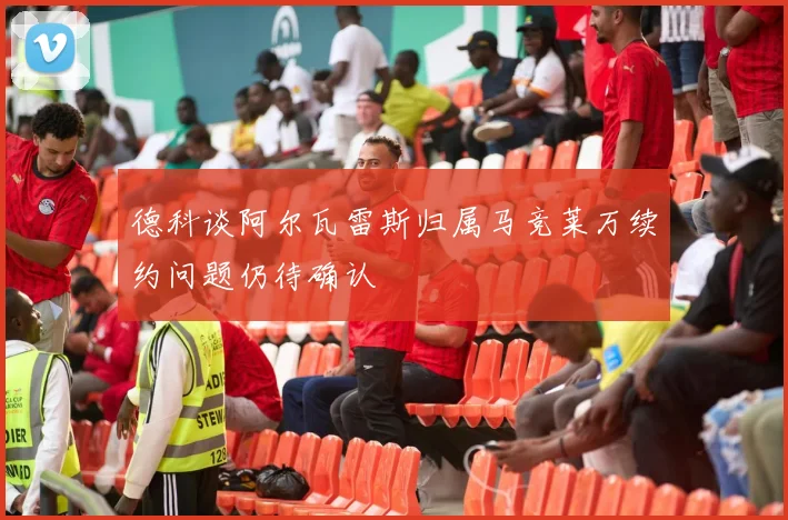 德科谈阿尔瓦雷斯归属马竞莱万续约问题仍待确认