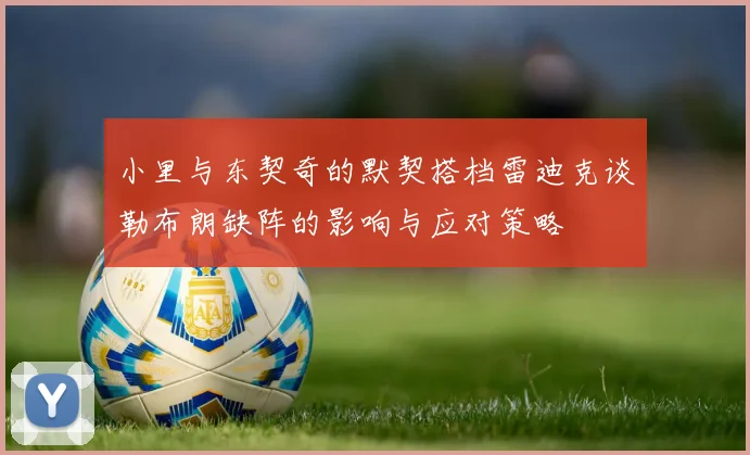 小里与东契奇的默契搭档雷迪克谈勒布朗缺阵的影响与应对策略