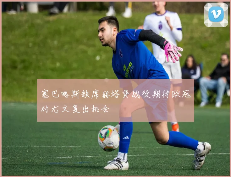 塞巴略斯缺席赫塔费战役期待欧冠对尤文复出机会