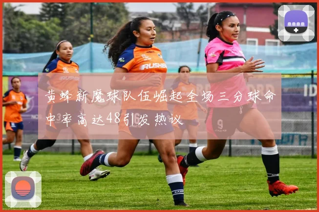 黄蜂新魔球队伍崛起全场三分球命中率高达48引发热议