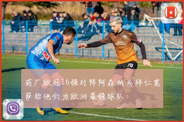药厂欧冠16强对阵阿森纳或拜仁宽萨称他们为欧洲最强球队