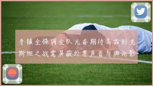 李镇全强调全队亢奋期待乌兹别克斯坦之战需屏蔽外界声音与舆论影响