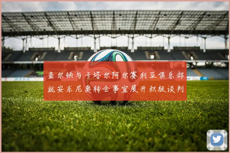 查尔顿与卡塔尔阿尔赛利亚俱乐部就安东尼奥转会事宜展开积极谈判