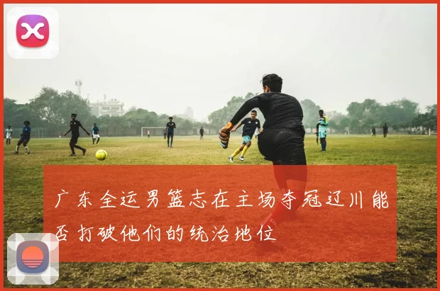 广东全运男篮志在主场夺冠辽川能否打破他们的统治地位