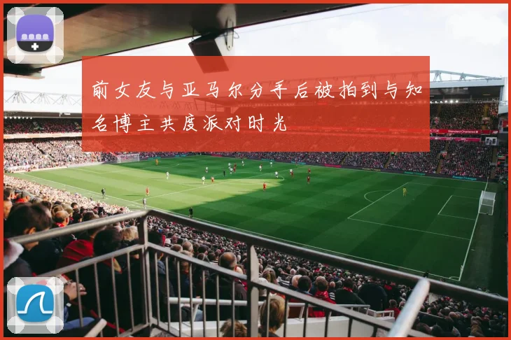 前女友与亚马尔分手后被拍到与知名博主共度派对时光