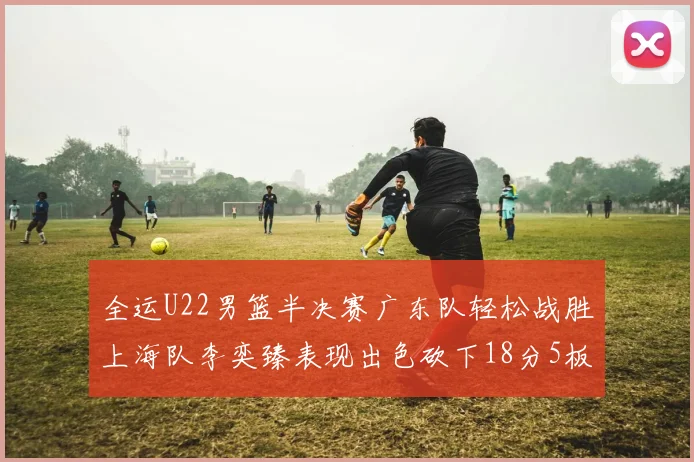 全运U22男篮半决赛广东队轻松战胜上海队李奕臻表现出色砍下18分5板2助