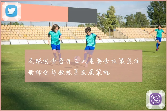 足球协会召开三大重要会议聚焦注册转会与教练员发展策略
