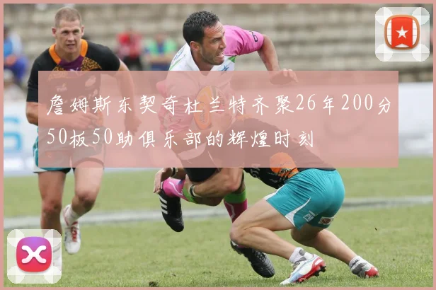 詹姆斯东契奇杜兰特齐聚26年200分50板50助俱乐部的辉煌时刻