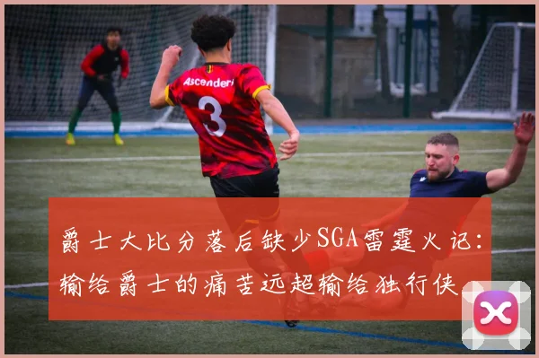 爵士大比分落后缺少SGA雷霆火记：输给爵士的痛苦远超输给独行侠
