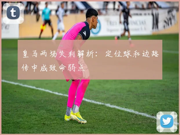 皇马两场失利解析：定位球和边路传中成致命弱点