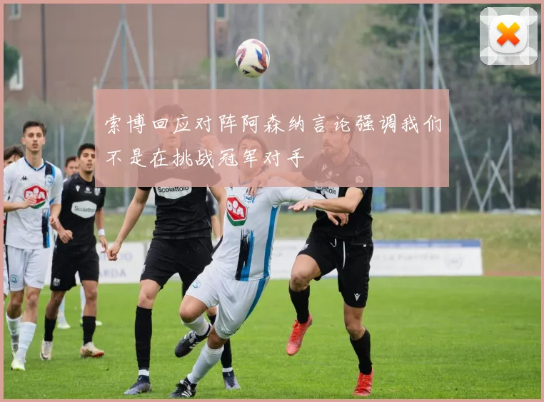 索博回应对阵阿森纳言论强调我们不是在挑战冠军对手