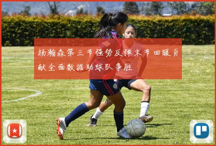 杨瀚森第三节强势反弹末节回暖贡献全面数据助球队争胜