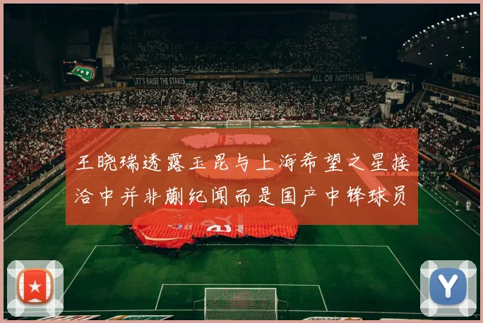 王晓瑞透露玉昆与上海希望之星接洽中并非蒯纪闻而是国产中锋球员
