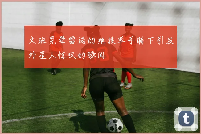 文班晃晕雷诺的绝技单手胯下引发外星人惊叹的瞬间
