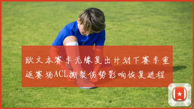 欧文本赛季无缘复出计划下赛季重返赛场ACL撕裂伤势影响恢复进程